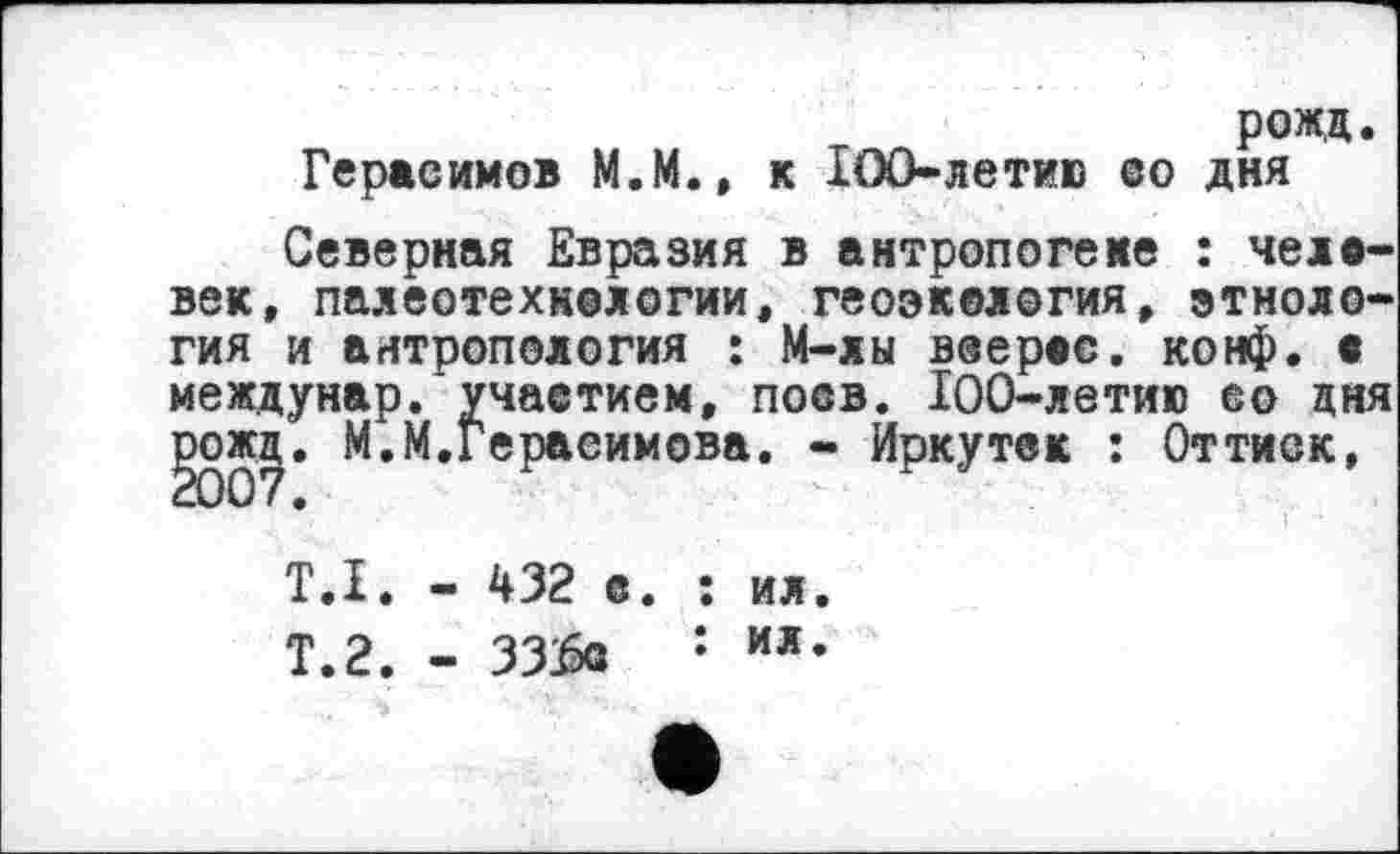 ﻿рожд.
Герасимов М.М., к IOO-летив со дня
Северная Евразия в антропогене : человек, палеотехнологии, геоэкология, этнология и антропология : М-лы веерао. конф. • междунар. участием, поев. 100-летию со дня §007* И.Герасимова. - Иркутек : Оттиск,
Т.І. - 432 е. : ил.
Т.2. - 33&2 : ил-